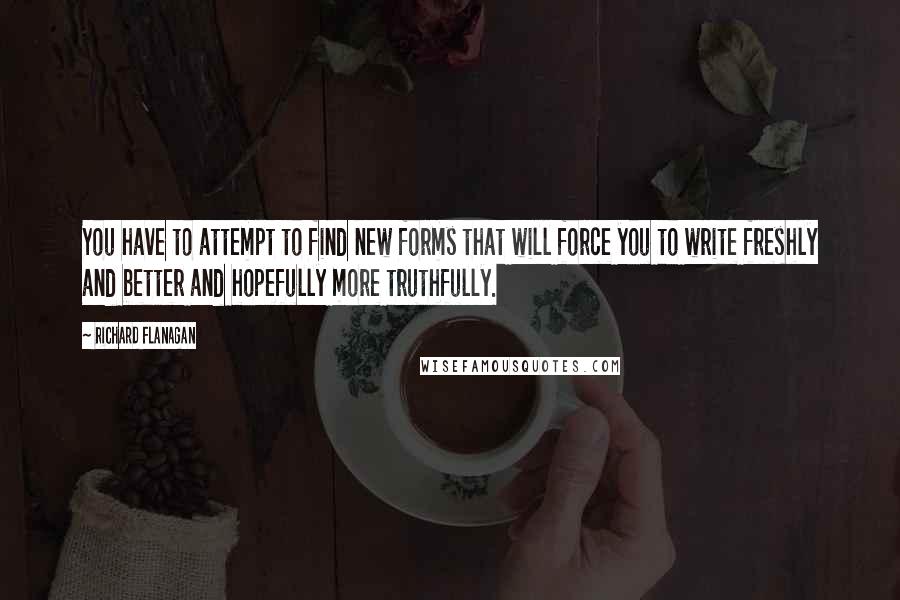 Richard Flanagan Quotes: You have to attempt to find new forms that will force you to write freshly and better and hopefully more truthfully.