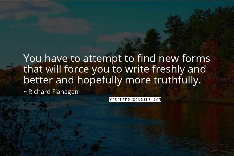 Richard Flanagan Quotes: You have to attempt to find new forms that will force you to write freshly and better and hopefully more truthfully.