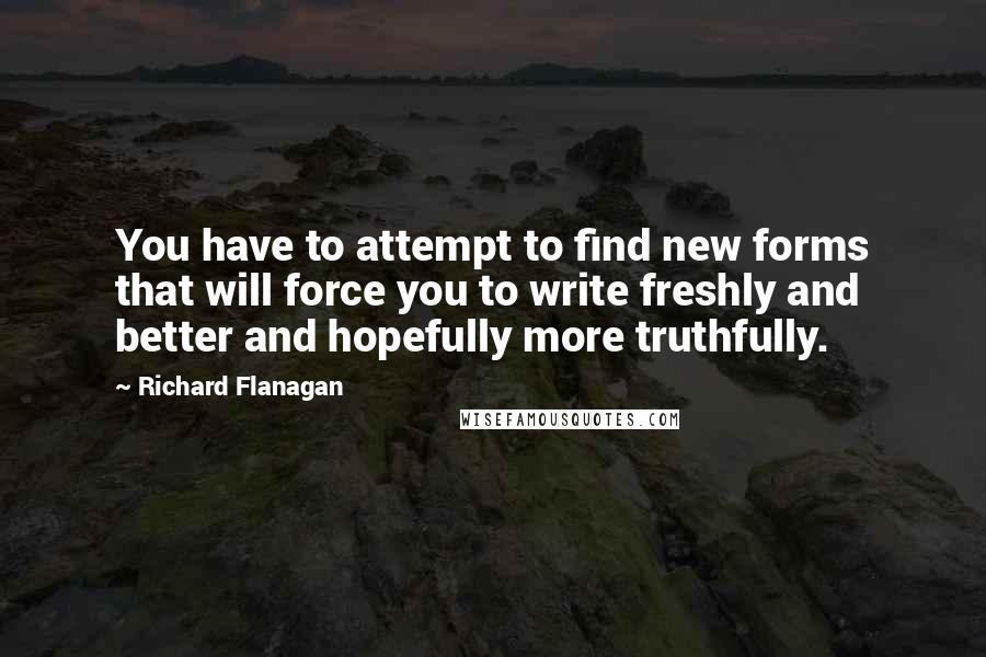 Richard Flanagan Quotes: You have to attempt to find new forms that will force you to write freshly and better and hopefully more truthfully.