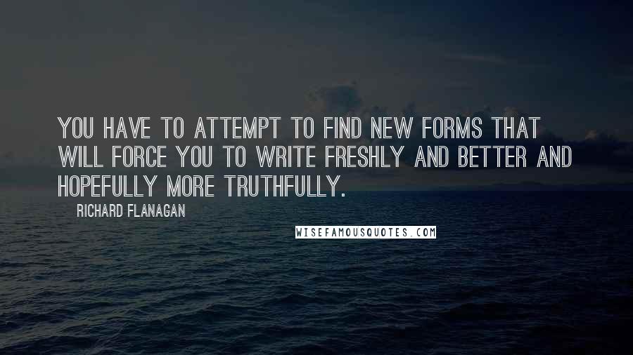 Richard Flanagan Quotes: You have to attempt to find new forms that will force you to write freshly and better and hopefully more truthfully.