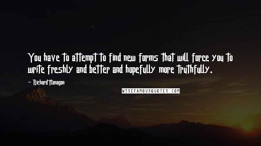 Richard Flanagan Quotes: You have to attempt to find new forms that will force you to write freshly and better and hopefully more truthfully.