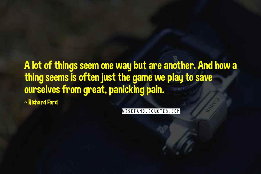 Richard Ford Quotes: A lot of things seem one way but are another. And how a thing seems is often just the game we play to save ourselves from great, panicking pain.