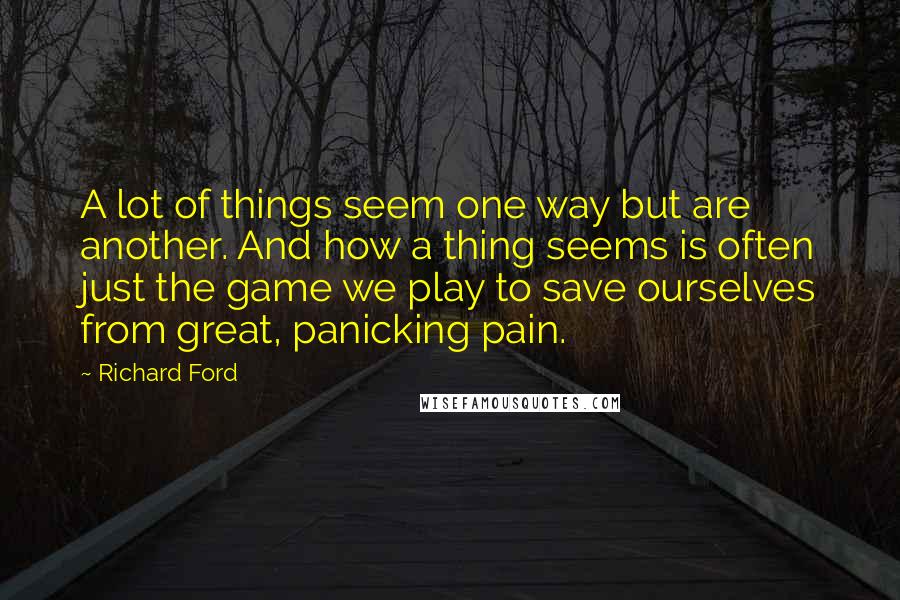 Richard Ford Quotes: A lot of things seem one way but are another. And how a thing seems is often just the game we play to save ourselves from great, panicking pain.