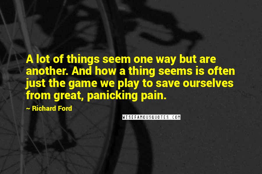 Richard Ford Quotes: A lot of things seem one way but are another. And how a thing seems is often just the game we play to save ourselves from great, panicking pain.