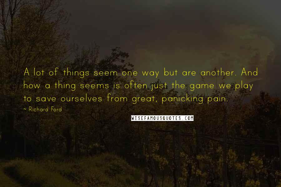 Richard Ford Quotes: A lot of things seem one way but are another. And how a thing seems is often just the game we play to save ourselves from great, panicking pain.