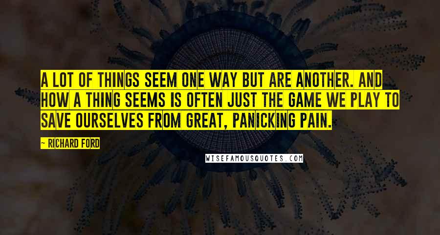 Richard Ford Quotes: A lot of things seem one way but are another. And how a thing seems is often just the game we play to save ourselves from great, panicking pain.