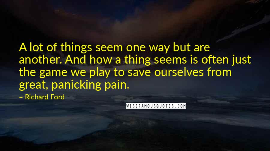 Richard Ford Quotes: A lot of things seem one way but are another. And how a thing seems is often just the game we play to save ourselves from great, panicking pain.