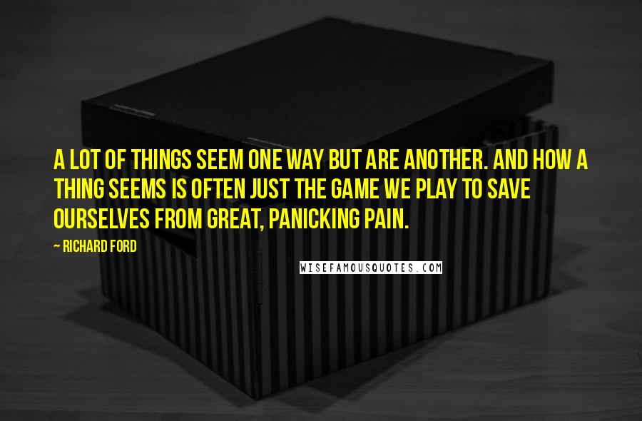 Richard Ford Quotes: A lot of things seem one way but are another. And how a thing seems is often just the game we play to save ourselves from great, panicking pain.