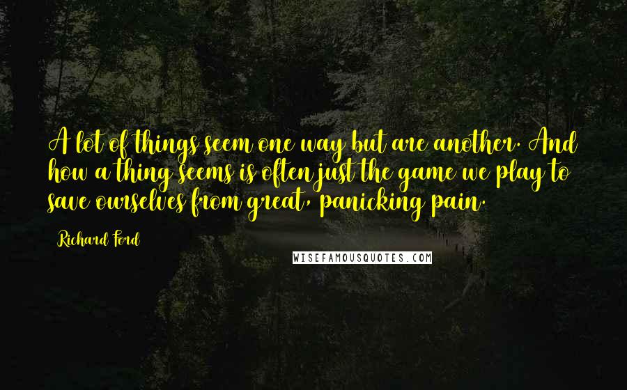 Richard Ford Quotes: A lot of things seem one way but are another. And how a thing seems is often just the game we play to save ourselves from great, panicking pain.