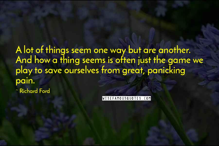 Richard Ford Quotes: A lot of things seem one way but are another. And how a thing seems is often just the game we play to save ourselves from great, panicking pain.