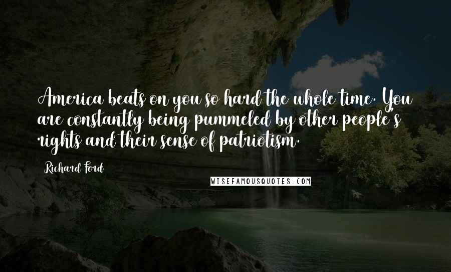 Richard Ford Quotes: America beats on you so hard the whole time. You are constantly being pummeled by other people's rights and their sense of patriotism.