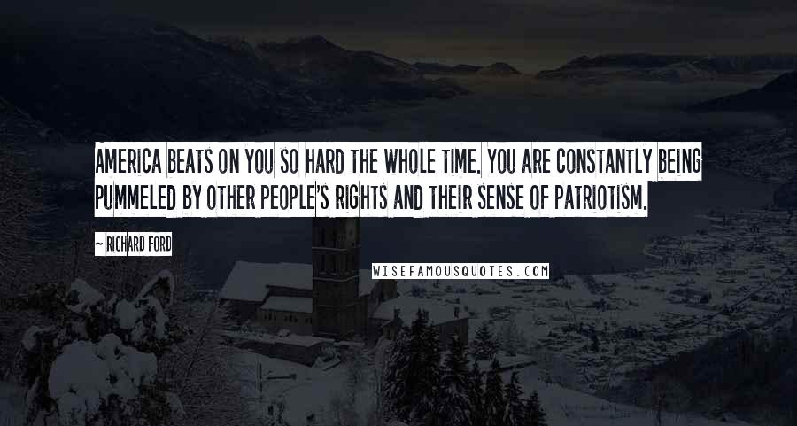 Richard Ford Quotes: America beats on you so hard the whole time. You are constantly being pummeled by other people's rights and their sense of patriotism.