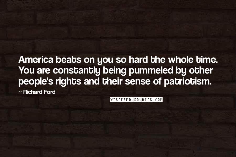 Richard Ford Quotes: America beats on you so hard the whole time. You are constantly being pummeled by other people's rights and their sense of patriotism.