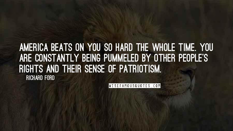 Richard Ford Quotes: America beats on you so hard the whole time. You are constantly being pummeled by other people's rights and their sense of patriotism.