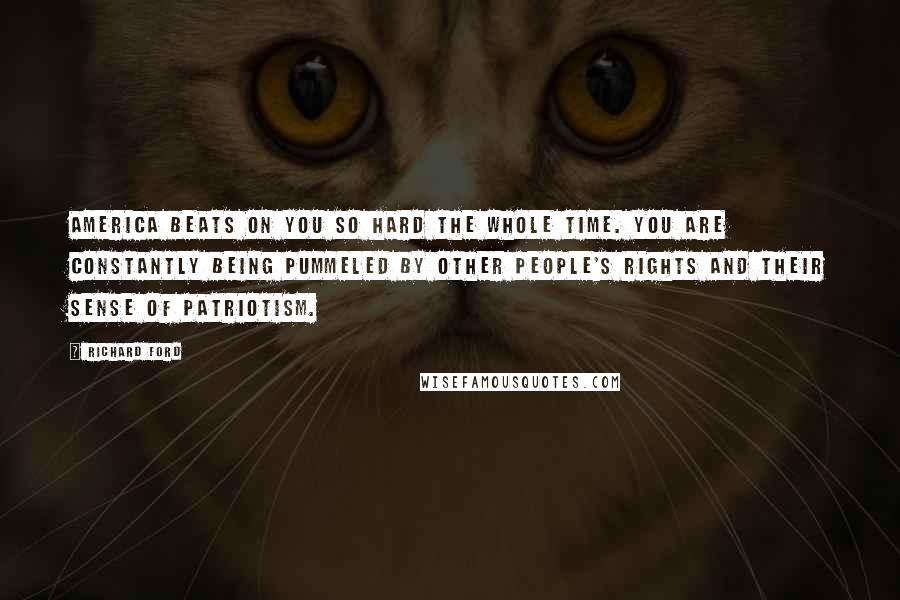 Richard Ford Quotes: America beats on you so hard the whole time. You are constantly being pummeled by other people's rights and their sense of patriotism.