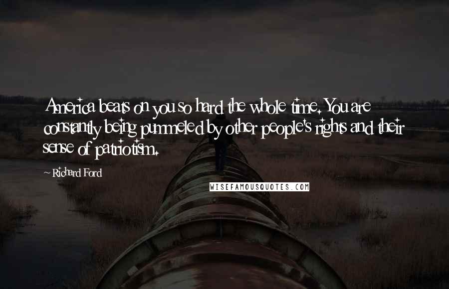 Richard Ford Quotes: America beats on you so hard the whole time. You are constantly being pummeled by other people's rights and their sense of patriotism.