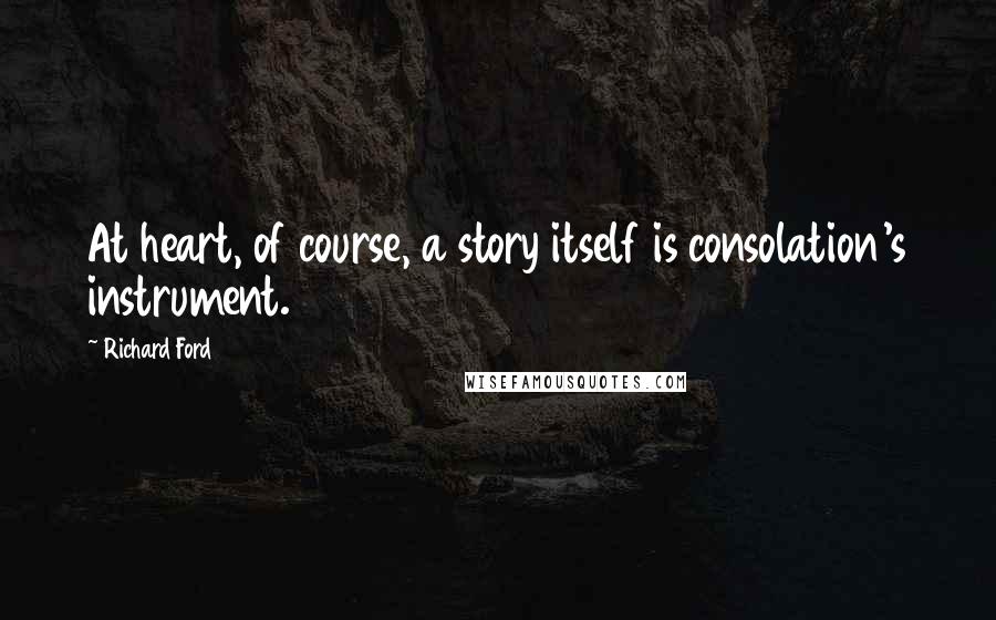 Richard Ford Quotes: At heart, of course, a story itself is consolation's instrument.