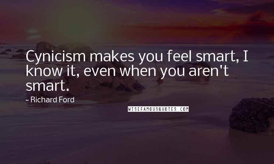 Richard Ford Quotes: Cynicism makes you feel smart, I know it, even when you aren't smart.