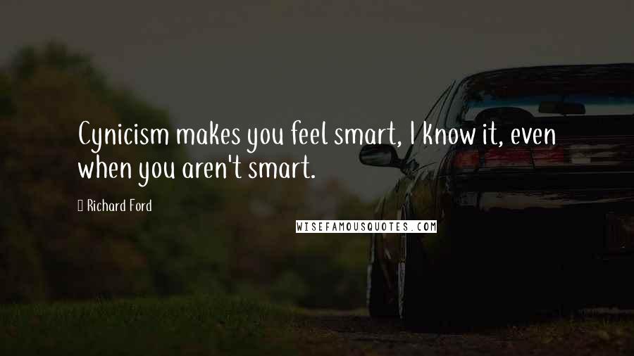 Richard Ford Quotes: Cynicism makes you feel smart, I know it, even when you aren't smart.