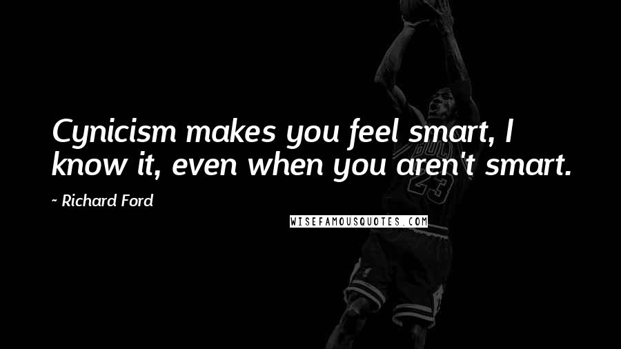 Richard Ford Quotes: Cynicism makes you feel smart, I know it, even when you aren't smart.