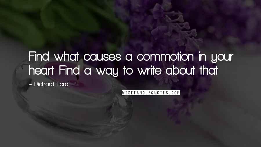 Richard Ford Quotes: Find what causes a commotion in your heart. Find a way to write about that