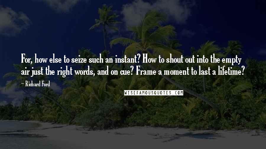 Richard Ford Quotes: For, how else to seize such an instant? How to shout out into the empty air just the right words, and on cue? Frame a moment to last a lifetime?