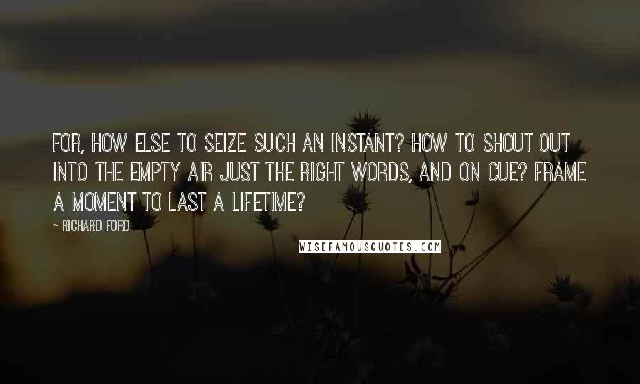 Richard Ford Quotes: For, how else to seize such an instant? How to shout out into the empty air just the right words, and on cue? Frame a moment to last a lifetime?