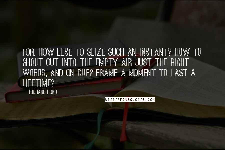 Richard Ford Quotes: For, how else to seize such an instant? How to shout out into the empty air just the right words, and on cue? Frame a moment to last a lifetime?