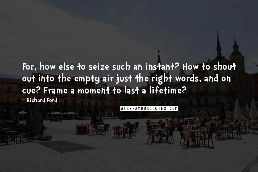 Richard Ford Quotes: For, how else to seize such an instant? How to shout out into the empty air just the right words, and on cue? Frame a moment to last a lifetime?