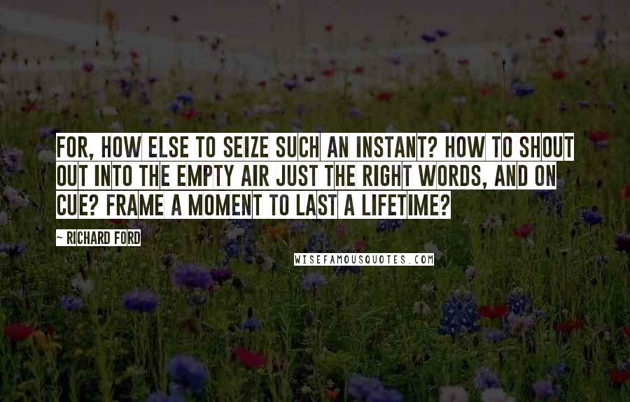 Richard Ford Quotes: For, how else to seize such an instant? How to shout out into the empty air just the right words, and on cue? Frame a moment to last a lifetime?