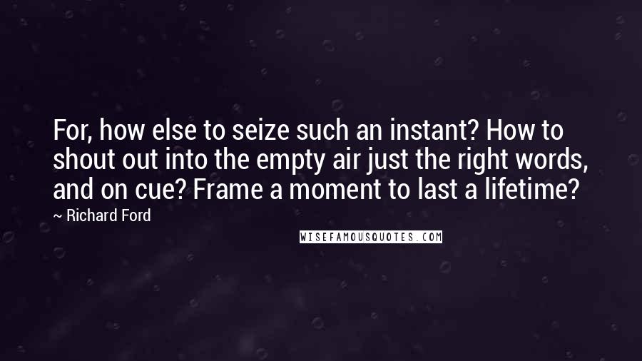 Richard Ford Quotes: For, how else to seize such an instant? How to shout out into the empty air just the right words, and on cue? Frame a moment to last a lifetime?