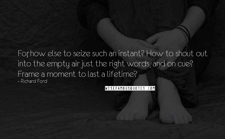 Richard Ford Quotes: For, how else to seize such an instant? How to shout out into the empty air just the right words, and on cue? Frame a moment to last a lifetime?