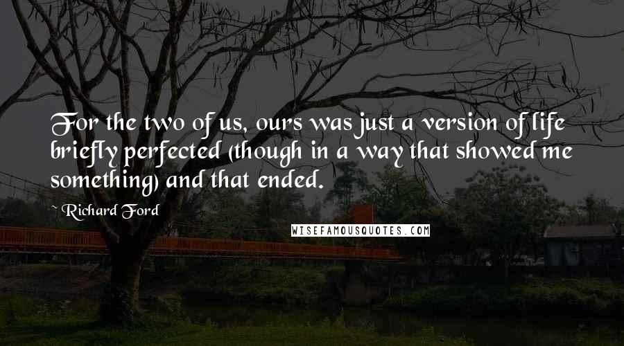 Richard Ford Quotes: For the two of us, ours was just a version of life briefly perfected (though in a way that showed me something) and that ended.