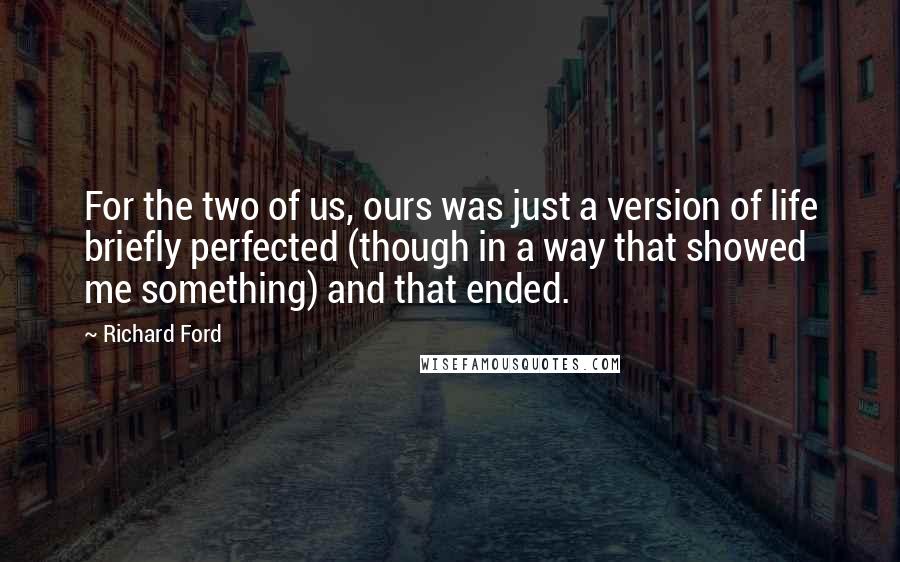 Richard Ford Quotes: For the two of us, ours was just a version of life briefly perfected (though in a way that showed me something) and that ended.