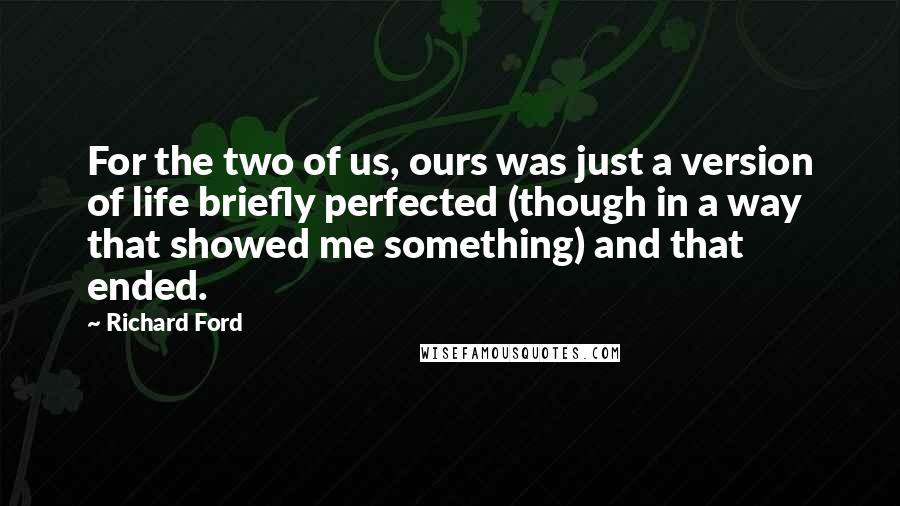 Richard Ford Quotes: For the two of us, ours was just a version of life briefly perfected (though in a way that showed me something) and that ended.