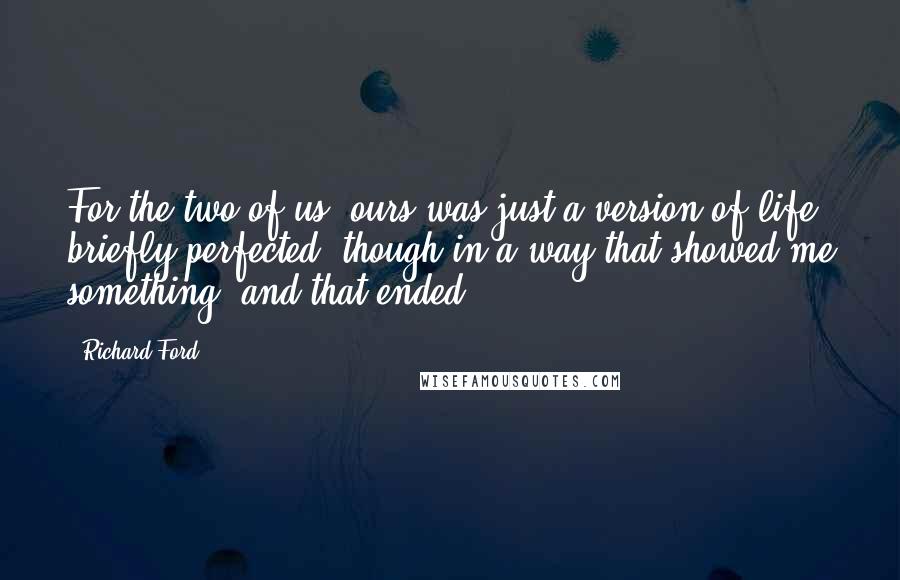 Richard Ford Quotes: For the two of us, ours was just a version of life briefly perfected (though in a way that showed me something) and that ended.