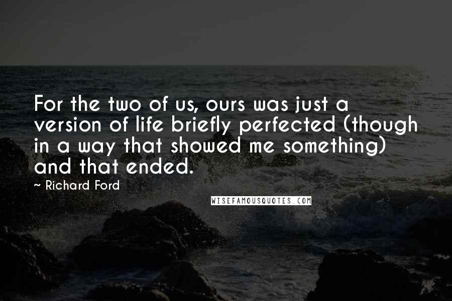 Richard Ford Quotes: For the two of us, ours was just a version of life briefly perfected (though in a way that showed me something) and that ended.