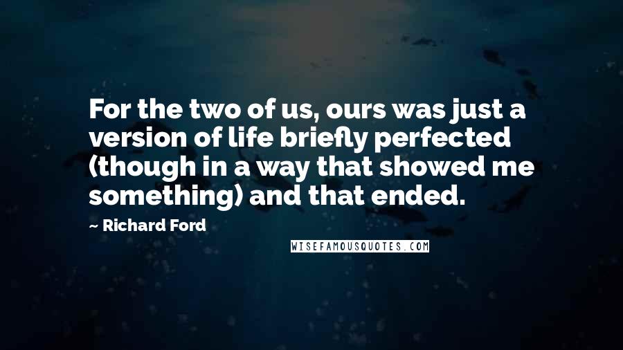 Richard Ford Quotes: For the two of us, ours was just a version of life briefly perfected (though in a way that showed me something) and that ended.