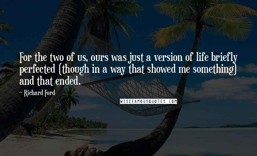Richard Ford Quotes: For the two of us, ours was just a version of life briefly perfected (though in a way that showed me something) and that ended.