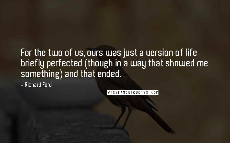 Richard Ford Quotes: For the two of us, ours was just a version of life briefly perfected (though in a way that showed me something) and that ended.