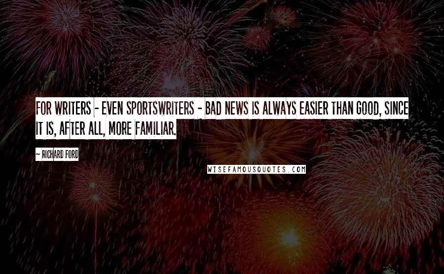 Richard Ford Quotes: For writers - even sportswriters - bad news is always easier than good, since it is, after all, more familiar.