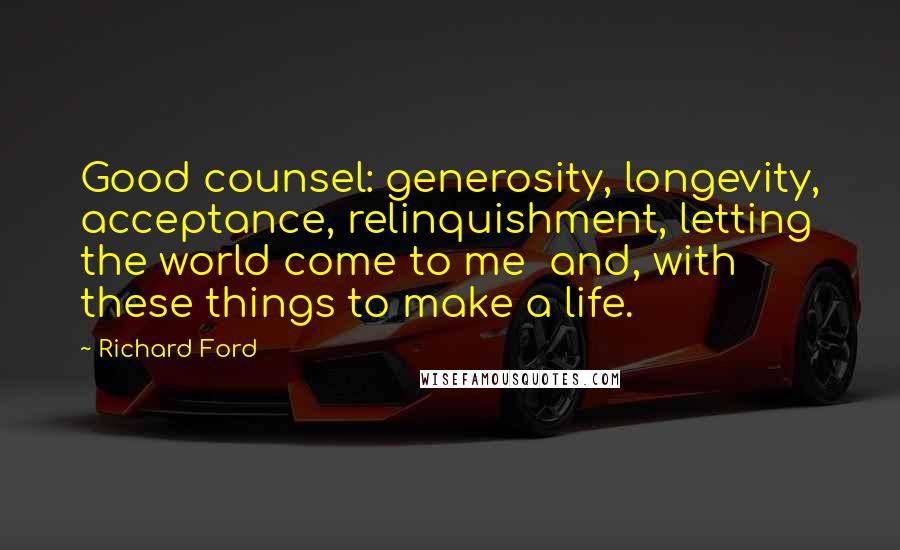 Richard Ford Quotes: Good counsel: generosity, longevity, acceptance, relinquishment, letting the world come to me and, with these things to make a life.