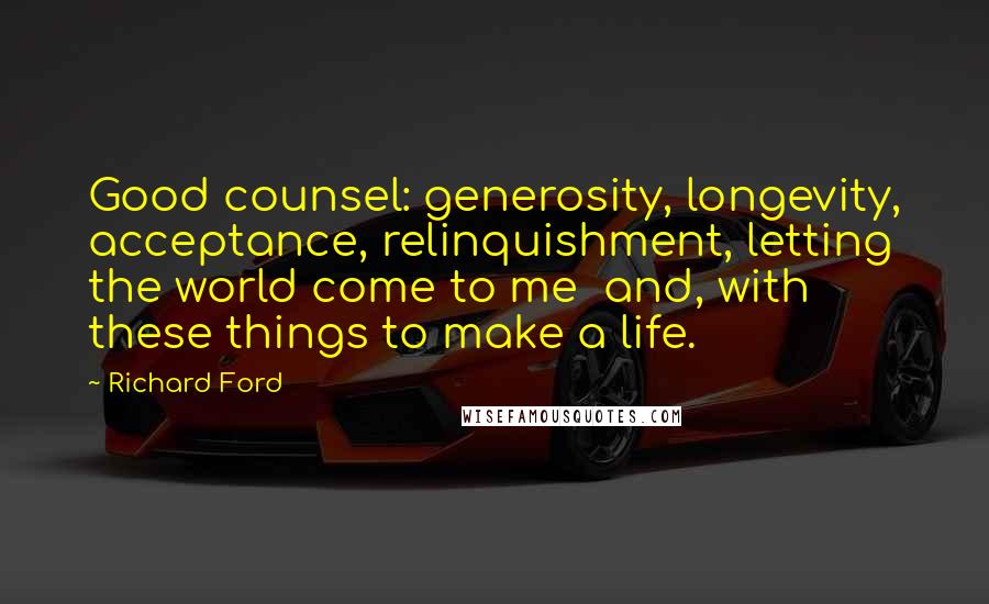 Richard Ford Quotes: Good counsel: generosity, longevity, acceptance, relinquishment, letting the world come to me  and, with these things to make a life.