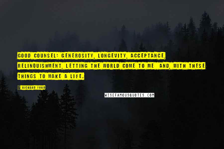 Richard Ford Quotes: Good counsel: generosity, longevity, acceptance, relinquishment, letting the world come to me  and, with these things to make a life.