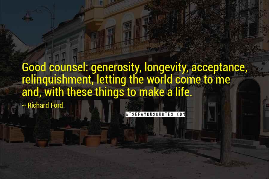 Richard Ford Quotes: Good counsel: generosity, longevity, acceptance, relinquishment, letting the world come to me  and, with these things to make a life.