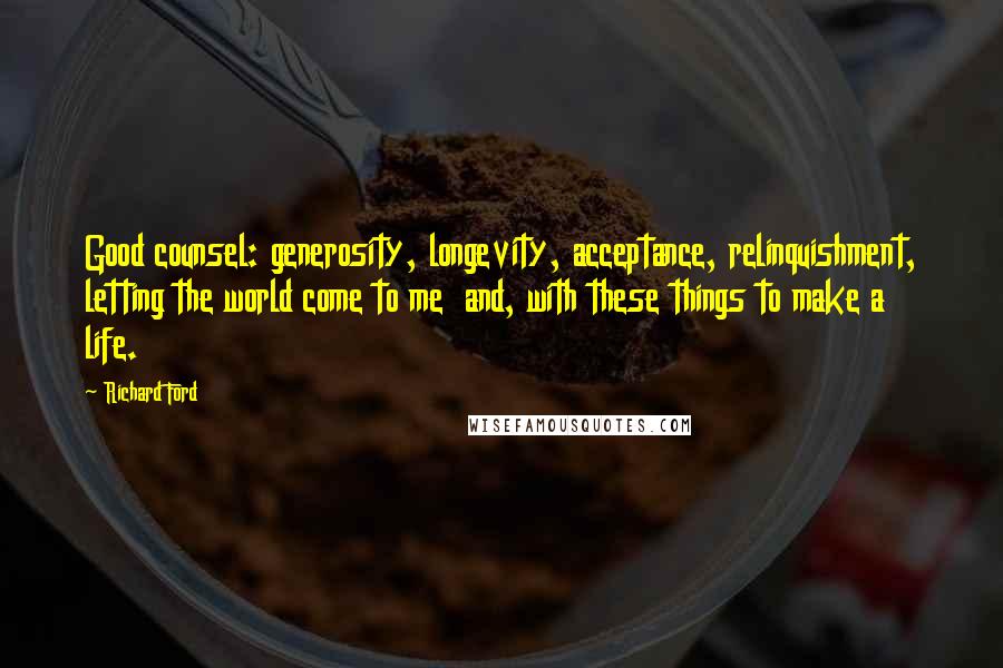 Richard Ford Quotes: Good counsel: generosity, longevity, acceptance, relinquishment, letting the world come to me and, with these things to make a life.