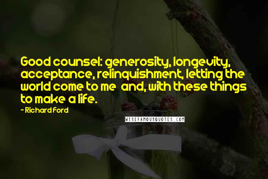 Richard Ford Quotes: Good counsel: generosity, longevity, acceptance, relinquishment, letting the world come to me  and, with these things to make a life.