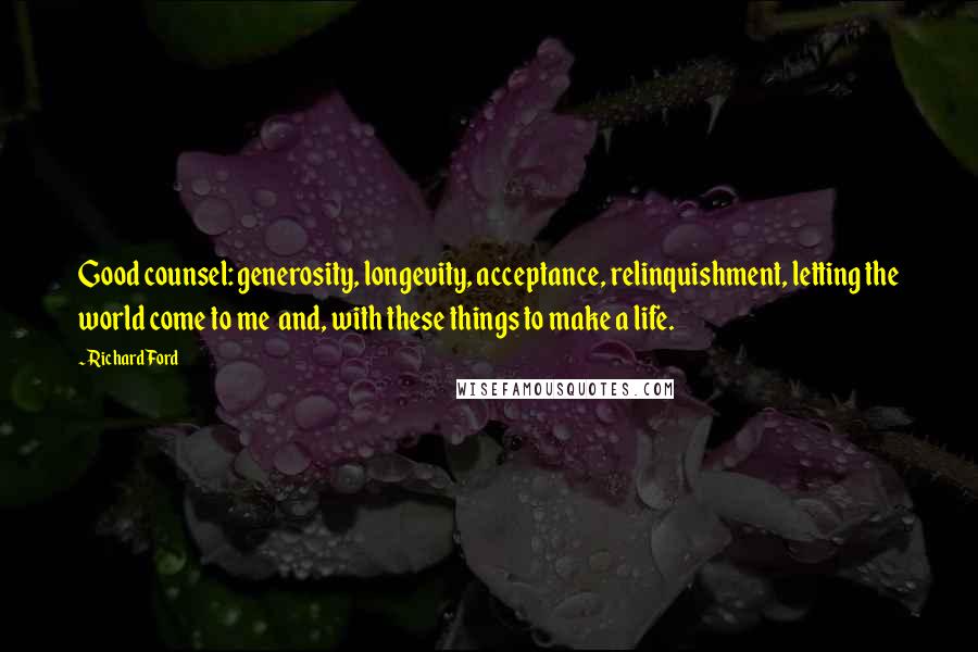 Richard Ford Quotes: Good counsel: generosity, longevity, acceptance, relinquishment, letting the world come to me  and, with these things to make a life.