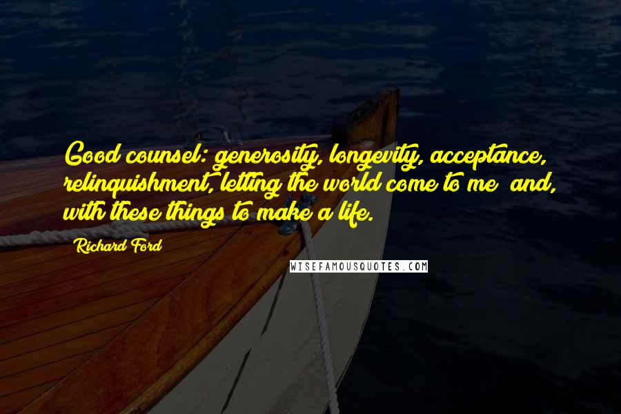 Richard Ford Quotes: Good counsel: generosity, longevity, acceptance, relinquishment, letting the world come to me  and, with these things to make a life.