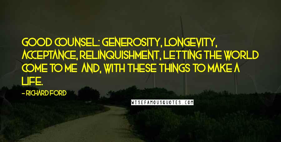 Richard Ford Quotes: Good counsel: generosity, longevity, acceptance, relinquishment, letting the world come to me  and, with these things to make a life.